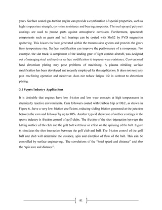 61
years. Surface coated gas turbine engine can provide a combination of special properties, such as
high temperature strength, corrosion resistance and bearing properties. Thermal sprayed polymer
coatings are used to protect parts against atmospheric corrosion. Furthermore, spacecraft
components such as gears and ball bearings can be coated with MoS2 by PVD magnetron
sputtering. This lowers the heat generated within the transmission system and protects the gears
from temperature rise. Surface modification can improve the performance of a component. For
example, the slat track, a component of the landing gear of light combat aircraft, was designed
out of maraging steel and needs a surface modification to improve wear resistance. Conventional
hard chromium plating may pose problems of machining. A plasma nitriding surface
modification has been developed and recently employed for this application. It does not need any
post machining operation and moreover, does not reduce fatigue life in contrast to chromium
plating.
3.1 Sports Industry Applications
It is desirable that engines have low friction and low wear contacts at high temperatures in
chemically reactive environments. Cam followers coated with Carbon Slip or DLC, as shown in
Figure 6., have a very low friction coefficient, reducing sliding friction generated at the junction
between the cam and follower by up to 80%. Another typical showcase of surface coatings in the
sports industry is friction control of golf clubs. The friction of the shot-interaction between the
hitting surface of the club and the golf ball will have an effect on the spinning of the ball. Figure
6. simulates the shot interaction between the golf club and ball. The friction control of the golf
ball and club will determine the distance, spin and direction of flow of the ball. This can be
controlled by surface engineering,. The correlations of the “head speed and distance” and also
the “spin rate and distance”.
 