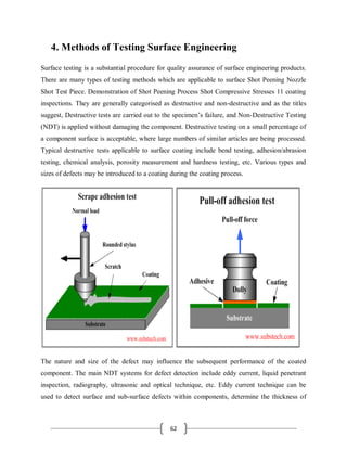 62
4. Methods of Testing Surface Engineering
Surface testing is a substantial procedure for quality assurance of surface engineering products.
There are many types of testing methods which are applicable to surface Shot Peening Nozzle
Shot Test Piece. Demonstration of Shot Peening Process Shot Compressive Stresses 11 coating
inspections. They are generally categorised as destructive and non-destructive and as the titles
suggest, Destructive tests are carried out to the specimen’s failure, and Non-Destructive Testing
(NDT) is applied without damaging the component. Destructive testing on a small percentage of
a component surface is acceptable, where large numbers of similar articles are being processed.
Typical destructive tests applicable to surface coating include bend testing, adhesion/abrasion
testing, chemical analysis, porosity measurement and hardness testing, etc. Various types and
sizes of defects may be introduced to a coating during the coating process.
The nature and size of the defect may influence the subsequent performance of the coated
component. The main NDT systems for defect detection include eddy current, liquid penetrant
inspection, radiography, ultrasonic and optical technique, etc. Eddy current technique can be
used to detect surface and sub-surface defects within components, determine the thickness of
 