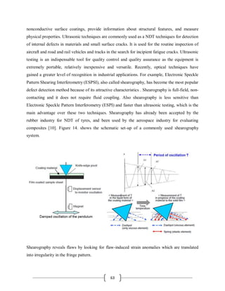 63
nonconductive surface coatings, provide information about structural features, and measure
physical properties. Ultrasonic techniques are commonly used as a NDT techniques for detection
of internal defects in materials and small surface cracks. It is used for the routine inspection of
aircraft and road and rail vehicles and tracks in the search for incipient fatigue cracks. Ultrasonic
testing is an indispensable tool for quality control and quality assurance as the equipment is
extremely portable, relatively inexpensive and versatile. Recently, optical techniques have
gained a greater level of recognition in industrial applications. For example, Electronic Speckle
Pattern Shearing Interferometry (ESPSI), also called shearography, has become the most popular
defect detection method because of its attractive characteristics . Shearography is full-field, non-
contacting and it does not require fluid coupling. Also shearography is less sensitive than
Electronic Speckle Pattern Interferometry (ESPI) and faster than ultrasonic testing, which is the
main advantage over these two techniques. Shearography has already been accepted by the
rubber industry for NDT of tyres, and been used by the aerospace industry for evaluating
composites [10]. Figure 14. shows the schematic set-up of a commonly used shearography
system.
Shearography reveals flaws by looking for flaw-induced strain anomalies which are translated
into irregularity in the fringe pattern.
 
