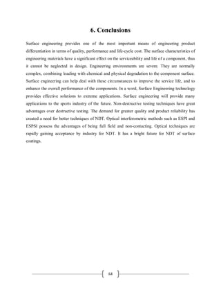 64
6. Conclusions
Surface engineering provides one of the most important means of engineering product
differentiation in terms of quality, performance and life-cycle cost. The surface characteristics of
engineering materials have a significant effect on the serviceability and life of a component, thus
it cannot be neglected in design. Engineering environments are severe. They are normally
complex, combining loading with chemical and physical degradation to the component surface.
Surface engineering can help deal with these circumstances to improve the service life, and to
enhance the overall performance of the components. In a word, Surface Engineering technology
provides effective solutions to extreme applications. Surface engineering will provide many
applications to the sports industry of the future. Non-destructive testing techniques have great
advantages over destructive testing. The demand for greater quality and product reliability has
created a need for better techniques of NDT. Optical interferometric methods such as ESPI and
ESPSI possess the advantages of being full field and non-contacting. Optical techniques are
rapidly gaining acceptance by industry for NDT. It has a bright future for NDT of surface
coatings.
 
