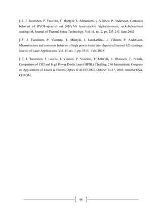 66
[14] J. Tuominen, P. Vuoristo, T. Mäntylä, S. Ahmaniemi, J. Vihinen, P. Andersson, Corrosion
behavior of HVOF-sprayed and Nd-YAG laserremelted high-chromium, nickel-chromium
coatings M, Journal of Thermal Spray Technology. Vol. 11, no. 2, pp. 233-243. June 2002
[15] J. Tuominen, P. Vuoristo, T. Mäntylä, J. Latokartano, J. Vihinen, P. Andersson,
Microstructure and corrosion behavior of high power diode laser deposited Inconel 625 coatings,
Journal of Laser Applications. Vol. 15, no. 1, pp. 55-61. Feb. 2003
[17] J. Tuominen, J. Laurila, J. Vihinen, P. Vuoristo, T. Mäntylä, L. Olaussen, T. Peltola,
Comparison of CO2 and High Power Diode Laser (HPDL) Cladding, 21st International Congress
on Applications of Lasers & Electro-Optics ICALEO 2002, October 14-17, 2002, Arizona USA,
CDROM
 