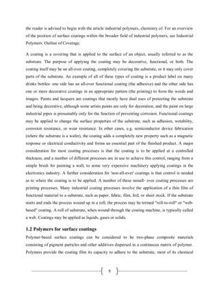 9
the reader is advised to begin with the article industrial polymers, chemistry of. For an overview
of the position of surface coatings within the broader field of industrial polymers, see Industrial
Polymers: Outline of Coverage.
A coating is a covering that is applied to the surface of an object, usually referred to as the
substrate. The purpose of applying the coating may be decorative, functional, or both. The
coating itself may be an all-over coating, completely covering the substrate, or it may only cover
parts of the substrate. An example of all of these types of coating is a product label on many
drinks bottles- one side has an all-over functional coating (the adhesive) and the other side has
one or more decorative coatings in an appropriate pattern (the printing) to form the words and
images. Paints and lacquers are coatings that mostly have dual uses of protecting the substrate
and being decorative, although some artists paints are only for decoration, and the paint on large
industrial pipes is presumably only for the function of preventing corrosion. Functional coatings
may be applied to change the surface properties of the substrate, such as adhesion, wetability,
corrosion resistance, or wear resistance. In other cases, e.g. semiconductor device fabrication
(where the substrate is a wafer), the coating adds a completely new property such as a magnetic
response or electrical conductivity and forms an essential part of the finished product. A major
consideration for most coating processes is that the coating is to be applied at a controlled
thickness, and a number of different processes are in use to achieve this control, ranging from a
simple brush for painting a wall, to some very expensive machinery applying coatings in the
electronics industry. A further consideration for 'non-all-over' coatings is that control is needed
as to where the coating is to be applied. A number of these nonall- over coating processes are
printing processes. Many industrial coating processes involve the application of a thin film of
functional material to a substrate, such as paper, fabric, film, foil, or sheet stock. If the substrate
starts and ends the process wound up in a roll, the process may be termed "roll-to-roll" or "web-
based" coating. A roll of substrate, when wound through the coating machine, is typically called
a web. Coatings may be applied as liquids, gases or solids.
1.2 Polymers for surface coatings
Polymer-based surface coatings can be considered to be two-phase composite materials
consisting of pigment particles and other additives dispersed in a continuous matrix of polymer.
Polymers provide the coating film its capacity to adhere to the substrate, most of its chemical
 