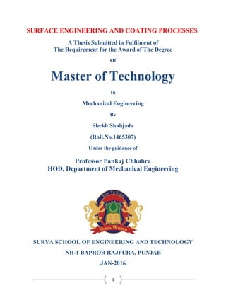 1
SURFACE ENGINEERING AND COATING PROCESSES
A Thesis Submitted in Fulfilment of
The Requirement for the Award of The Degree
Of
Master of Technology
In
Mechanical Engineering
By
Shekh Shahjada
(Roll.No.1465307)
Under the guidance of
Professor Pankaj Chhabra
HOD, Department of Mechanical Engineering
SURYA SCHOOL OF ENGINEERING AND TECHNOLOGY
NH-1 BAPROR RAJPURA, PUNJAB
JAN-2016
 