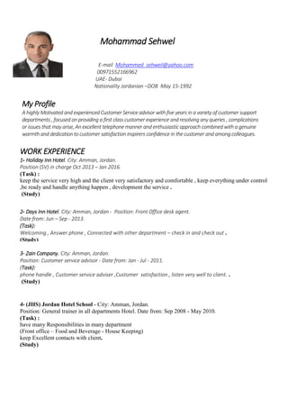 Mohammad Sehwel
E-mail Mohammed_sehweil@yahoo.com
00971552166962
UAE- Dubai
Nationality Jordanian –DOB May 15-1992
My Profile
A highly Motivated and experienced Customer Service advisor with five years in a variety of customer support
departments , focused on providing a first class customer experience and resolving any queries , complications
or issues that may arise, An excellent telephone manner and enthusiastic approach combined with a genuine
warmth and dedication to customer satisfaction inspirers confidence in the customer and among colleagues.
WORK EXPERIENCE
1- Holiday Inn Hotel. City: Amman, Jordan.
Position (SV) in charge Oct 2013 – Jan 2016.
(Task) :
keep the service very high and the client very satisfactory and comfortable , keep everything under control
,be ready and handle anything happen , development the service .
(Study)
3- Zain Company. City: Amman, Jordan.
Position: Customer service advisor - Date from: Jan - Jul - 2011.
(Task):
phone handle , Customer service adviser ,Customer satisfaction , listen very well to client. .
(Study)
2- Days Inn Hotel. City: Amman, Jordan - Position: Front Office desk agent.
Date from: Jun – Sep - 2013.
(Task):
Welcoming , Answer phone , Connected with other department – check in and check out .
(Study)
4- (JHS) Jordan Hotel School - City: Amman, Jordan.
Position: General trainer in all departments Hotel. Date from: Sep 2008 - May 2010.
(Task) :
have many Responsibilities in many department
(Front office – Food and Beverage - House Keeping)
keep Excellent contacts with client.
(Study)
 