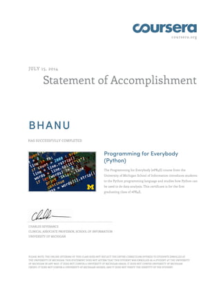 coursera.org
Statement of Accomplishment
JULY 15, 2014
BHANU
HAS SUCCESSFULLY COMPLETED
Programming for Everybody
(Python)
The Programming for Everybody (#PR4E) course from the
University of Michigan School of Information introduces students
to the Python programming language and studies how Python can
be used to do data analysis. This certificate is for the first
graduating class of #PR4E.
CHARLES SEVERANCE
CLINICAL ASSOCIATE PROFESSOR, SCHOOL OF INFORMATION
UNIVERSITY OF MICHIGAN
PLEASE NOTE: THE ONLINE OFFERING OF THIS CLASS DOES NOT REFLECT THE ENTIRE CURRICULUM OFFERED TO STUDENTS ENROLLED AT
THE UNIVERSITY OF MICHIGAN. THIS STATEMENT DOES NOT AFFIRM THAT THIS STUDENT WAS ENROLLED AS A STUDENT AT THE UNIVERSITY
OF MICHIGAN IN ANY WAY. IT DOES NOT CONFER A UNIVERSITY OF MICHIGAN GRADE; IT DOES NOT CONFER UNIVERSITY OF MICHIGAN
CREDIT; IT DOES NOT CONFER A UNIVERSITY OF MICHIGAN DEGREE; AND IT DOES NOT VERIFY THE IDENTITY OF THE STUDENT.
 