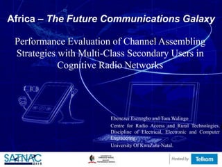 Africa – The Future Communications Galaxy
Performance Evaluation of Channel Assembling
Strategies with Multi-Class Secondary Users in
Cognitive Radio Networks
Ebenezer Esenogho and Tom Walingo
Centre for Radio Access and Rural Technologies.
Discipline of Electrical, Electronic and Computer
Engineering.
University Of KwaZulu-Natal.
 