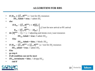 ALGORITHM FOR RBS
• 𝐢𝐟 (𝜽 𝒔𝒖 ≥ 𝒊=𝟏
𝑲
𝜽𝒊
𝒎𝒊𝒏
); // test for 𝑆𝑈𝑖 resources
• 𝑺𝑼𝒊_Admit = true; // admit 𝑆𝑈𝑖
• else
•
𝐢𝐟 𝜽 𝒔𝒖 − 𝒊=𝟏
𝑲
𝜽𝒊
𝒎𝒊𝒏
) < 𝜽𝒊𝒏𝒆𝒘
𝒎𝒊𝒏
)
𝒐𝒓
𝜽 𝒔𝒖 − 𝒊=𝟏
𝑲
𝜽𝒊
𝒎𝒊𝒏
) − (𝜽 𝒑𝒖)
;// test for new arrival or PU arrival
• do 𝜽𝒋
𝒎𝒂𝒙
− 1 , ++ j: // adjusting and iterate over 𝑗 user resources
• 𝑺𝑼𝒊,𝒋_Admit = true: // admit 𝑆𝑈𝑖,𝑗
• Else
• 𝑺𝑼𝒊,𝒋_Admit = false; // block 𝑆𝑈𝑖,𝑗
• 𝐢𝐟 (𝜽 𝒔𝒖 − 𝒊=𝟏
𝑲
𝜽𝒊
𝒎𝒊𝒏
≥ 𝒋=𝟏
𝑳
𝜽𝒋
𝒎𝒊𝒏
); // test for 𝑆𝑈𝑗 resources
• 𝑺𝑼 𝟐_admit = true; // admit 𝑆𝑈2
• Else
• go step 6
• if all condition can not be meet
• 𝑺𝑼𝒊,𝒋_𝐭𝐞𝐫𝐦𝐢𝐧𝐚𝐭𝐞 = false; // dropp 𝑆𝑈𝑖,𝑗
• end if
10
 