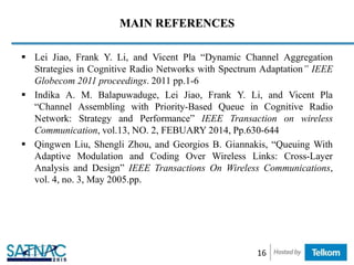 MAIN REFERENCES
 Lei Jiao, Frank Y. Li, and Vicent Pla “Dynamic Channel Aggregation
Strategies in Cognitive Radio Networks with Spectrum Adaptation” IEEE
Globecom 2011 proceedings. 2011 pp.1-6
 Indika A. M. Balapuwaduge, Lei Jiao, Frank Y. Li, and Vicent Pla
“Channel Assembling with Priority-Based Queue in Cognitive Radio
Network: Strategy and Performance” IEEE Transaction on wireless
Communication, vol.13, NO. 2, FEBUARY 2014, Pp.630-644
 Qingwen Liu, Shengli Zhou, and Georgios B. Giannakis, “Queuing With
Adaptive Modulation and Coding Over Wireless Links: Cross-Layer
Analysis and Design” IEEE Transactions On Wireless Communications,
vol. 4, no. 3, May 2005.pp.
16
 