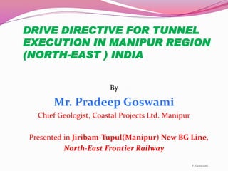 DRIVE DIRECTIVE FOR TUNNEL
EXECUTION IN MANIPUR REGION
(NORTH-EAST ) INDIA
By
Mr. Pradeep Goswami
Chief Geologist, Coastal Projects Ltd. Manipur
Presented in Jiribam-Tupul(Manipur) New BG Line,
North-East Frontier Railway
P. Goswami
 