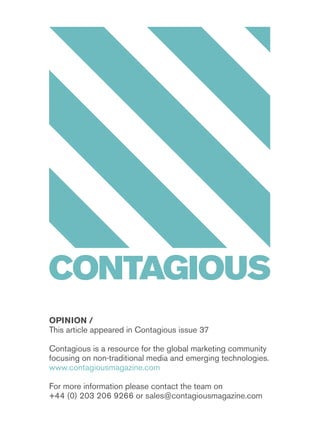opinion /
This article appeared in Contagious issue 37
Contagious is a resource for the global marketing community
focusing on non-traditional media and emerging technologies.
www.contagiousmagazine.com
For more information please contact the team on
+44 (0) 203 206 9266 or sales@contagiousmagazine.com
 