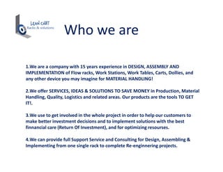 Who we are
1.We are a company with 15 years experience in DESIGN, ASSEMBLY AND
IMPLEMENTATION of Flow racks, Work Stations, Work Tables, Carts, Dollies, and
any other device you may imagine for MATERIAL HANDLING!
2.We offer SERVICES, IDEAS & SOLUTIONS TO SAVE MONEY in Production, Material
Handling, Quality, Logistics and related areas. Our products are the tools TO GET
IT!.
3.We use to get involved in the whole project in order to help our customers to
make better investment decisions and to implement solutions with the best
finnancial care (Return Of Investment), and for optimizing resourses.
4.We can provide full Support Service and Consulting for Design, Assembling &
Implementing from one single rack to complete Re-enginnering projects.
 