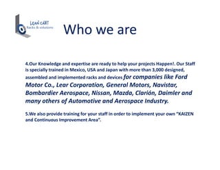 Who we are
4.Our Knowledge and expertise are ready to help your projects Happen!. Our Staff
is specially trained in Mexico, USA and Japan with more than 3,000 designed,
assembled and implemented racks and devices for companies like Ford
Motor Co., Lear Corporation, General Motors, Navistar,
Bombardier Aerospace, Nissan, Mazda, Clarión, Daimler and
many others of Automotive and Aerospace Industry.
5.We also provide training for your staff in order to implement your own “KAIZEN
and Continuous Improvement Area”.
 