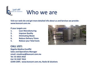 Who we are
Visit our web site and get more detailed info about us and Services we provide:
www.leancart.com.mx
If your targets are:
1. Lean Manufacturing
2. Improve Quality
3. Eliminating Waste
4. Reduce Delivery Times
5. Reduce your Total Costs
CALL US!!:
Rogelio Medina Escoffié
Sales and Operations Manager
email: rmedinae@leancart.com.mx
Tel: 55 5816 3410
Cel: 55 5507 7015
LEAN-CART, www.leancart.com.mx, Racks & Solutions
 