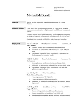 Sacramento, CA Phone: (530) 845-2607
E-mail:
mcdonald.michael2014@yahoo.com
Michael McDonald
Objective Seeking full-time employment as a telesales team member for Verizon
Wireless.
Functional summary 1 year vehicle sales as commissioned salesman for Toyota, Scion, and Ford
ensuring customer satisfaction with phone and/or email follow up on purchased
vehicles.
5 years of mid-size tactical and reconnaissance aircraft experience; maintaining,
servicing, and inspecting military aircraft and equipment for the US Air Force.
Good leadership, teamwork, and flexibility makes for an ideal workplace.
Employment Mar 2015- Feb 2016 Maita Toyota of Sacramento Sacramento, CA
Sales Consultant
• Ensuring Customer satisfaction when they purchase a vehicle
• Responsible for demonstrating and test driving the Toyota and Scion
lineup
• Keep updated with current vehicle knowledge on Toyota and Scion,
also keep updated on competitor brands.
Feb 2015- Mar 2015 Future Ford of Sacramento Sacramento, CA
Car Salesman
• Ensuring Customer satisfaction when they purchase a vehicle
• Responsible for demonstrating and test driving the Ford vehicle lineup
• Keep updated with current vehicle knowledge on Ford, also keep
updated on competitor brands.
May 2009- Sep 2014 United States Air Force
Tactical Aircraft Maintainer
• 3 years experience on F-15 Fighter Jet
• 2 years experience on U-2 Reconnaissance Jet
• Responsible for maintaining military aircraft to prevent injury or death
of personnel.
Jan 2012- Apr 2014 United States Air Force Beale AFB, CA
Support Technician
• Cleaned and inspected tools used for aircraft maintenance
• Ensured accountability and condition of over 20,000 tools
• Maintained equipment used to facilitate movement and maintenance of
 