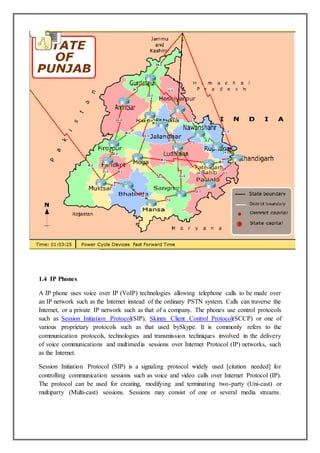 1.4 IP Phones
A IP phone uses voice over IP (VoIP) technologies allowing telephone calls to be made over
an IP network such as the Internet instead of the ordinary PSTN system. Calls can traverse the
Internet, or a private IP network such as that of a company. The phones use control protocols
such as Session Initiation Protocol(SIP), Skinny Client Control Protocol(SCCP) or one of
various proprietary protocols such as that used bySkype. It is commonly refers to the
communication protocols, technologies and transmission techniques involved in the delivery
of voice communications and multimedia sessions over Internet Protocol (IP) networks, such
as the Internet.
Session Initiation Protocol (SIP) is a signaling protocol widely used [citation needed] for
controlling communication sessions such as voice and video calls over Internet Protocol (IP).
The protocol can be used for creating, modifying and terminating two-party (Uni-cast) or
multiparty (Multi-cast) sessions. Sessions may consist of one or several media streams.
 