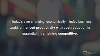 In today’s ever changing, economically minded business
world, enhanced productivity with cost reduction is
essential in remaining competitive.
#UCJourney
 