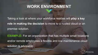 #UCJourney
WORK ENVIRONMENT
Taking a look at where your workforce resides will play a key
role in making the decision to move to a hosted cloud or on
premise solution.
EXAMPLE: For an organization that has multiple small locations
and/or remote employees a flexible and low maintenance cloud
solution is advisable.
 