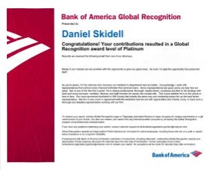 Bank of America Global Recognition
Presented to:
Daniel Skidell
Gongratulations! Your contributions resulted in a Global
Recognition award level of Platinum
Recently we received the following email from one of our attorneys.
Rarely in our industry are we provided with the opportunity to give you good news. As such, I'm glad the opportunity has presented
itself.
As you're aware, I'm the attorney who oversees our mediation's department here at Codilis. Unsurprisingly, I work with
representatives from almost every financial institution that services loans. Some representatives are good, some are bad, few are
great. Dan is one of the fewthat is great. He is always professional, thorough, results-driven, courteous and kind in his dealings with
each and every borrower, mediator, attorney and staff member he comes into contact with. This is true whether he's on the phone or
face to face. Our court-sponsored mediators in Will County feel exactly the same way and constantly praise him as the best lender
representative. My firm is very much in agreement with the mediators and we are both appreciative and, frankly, lucky, to have such a
thorough and detailed representative working with our firm.
To redeem your award, visit the Global Recognition page on Flagscape and select Receive to begin shopping for catalog merchandise or a gift
card/voucher of your choice. You also can redeem your award from any internet-enabled computer by accessing the Global Recognition
program at bankofamerica.com/associates.
lf you have any problems redeeming your award, contact customer support at bankofamericaglobalrecognition@octanner.com
Global Recognition awards and Appreciation Points balances do not expire for active employees, including those who are on a paid or unpaid
leave of absence or on Long-term Disability.
lf employment with Bank of America terminates voluntarily or involuntarily, including retirement, outstanding Global Recognition awards and
Appreciation Points balances will expire 30 calendar days from the date of termination. Former associates must contact
bankofamericaglobalrecognition@octanner.com to redeem your award. No exceptions will be made 30 calendar days after termination.
BankofAmerica Z
 