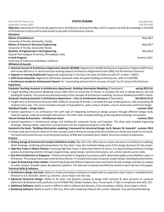 4735 SW 16th
Place, # 113 JITAYU PURANI jitayu@ufl.edu
Gainesville, Florida 32607 516-547-8794
Objective: Searching for full time job opportunity in Architecture starting from May, 2017 to expand my skills & knowledge in the field
of Architecture Practice and to lead myself to the path of Architecture License.
Education
Master of Architecture May 2017
University of Florida, Gainesville, Florida
Master of Science in Structural Engineering May 2017
University of Florida, Gainesville Florida
Bachelor of Engineering in civil Engineering May 2013
Gujarat Technological University, Ahmedabad, India
In Arch Program Summer 2012
University of California at Berkeley, California
Affiliation & Awards
 National Council of Architecture Registration Boards (NCARB): Registered in NCARB Architecture Experience Program (AXP) hours
with active AXP hours in record and also working towards Architecture Registration Exam (ARE) and Architecture licensure.
 Engineer in training (California): Registered Engineering in training in the state of California with EIT number: 156675.
 LEED Green Associate: Registered LEED Green Associate under the green building certification Inc. with id 11107909.
 Architecture Academic Achievement Award: For “outstanding achievement in all areas of study” by UF school of Architecture.
Experience
Graduate Teaching Assistant in Architecture department– Building Information Modeling (2 Semesters) - spring 2015|16
 Taught Building Information Modeling course (ARC 6311) at University of Florida. It included the task of taking lecture, lab and
grading 60 students. The course focused extensively on the concepts of architecture modeling, Structure Modeling and MEP in Revit.
Graduate Teaching Assistant in Architecture department – intro to Architecture Structure (3 Semesters) - fall 2014|15|16
 Taught Intro to Architecture Structure (ARC 3503) at University of Florida. It included the task of taking lecture, labs and grading 99
students every year. The course included concepts of load patterns, static analysis of beam, column and trusses and frame design.
DJSoftech Studio – Design Intern - summer 2016
 Gained experience in an architecture firm with task of integrating architecture design process through different design tools,
material aspects, codes & sustainable alternatives. The other tasks included drafting, producing detail drawings and analysis.
Vikram Pandya & Associates – Architecture intern - summer 2015
 Gained experience in Architectural design and drafting for corporate house and hospitals. The other task included organizing
drawings, making models, supervision and estimation for the respective projects in the office.
Assisted in the book, “Building Information modeling: Framework for structural Design- by N. Nawari, M. Kuenstle” -summer 2014
 Primary task was to do the research for the concepts used in the book and generate the architecture model and results for the book.
The book extensively focuses on professional practice of BIM with Autodesk Revit, Robert Structural analysis & extensions.
Projects
 Parking Garage & Commercial Complex (DJSoftech studio): My role in the office was to create and assist in architecture modeling,
detail drawings, rendering and presentations for the client. I was also involved making some of the design decisions for the project.
 High-Rise Tower in Miami (Thesis): Proposing High-Rise Tower in downtown Miami for thesis. It is about finding architecture design
process & producing solutions through programming, spatial design, wind tunnel analysis, soil, seismic data & county codes.
 East Asia Architecture in Singapore: Visited and worked in Singapore to propose public observation gallery and exhibition space in
Chinatown. The proposal was supervised by the professor. It included task project proposal, project design, detailing & presentation.
 Japan & Hong Kong urban studies: Visited Hong Kong and different Japanese cities and streets & took readings and data to analyze
its urban answers to public places & pedestrian patterns. The data was compared and effective solutions were laid out in the paper.
Technical Skills & Software
 Architecture design and tools: Ability to create and analyze architecture models with an experience over 4 years in Autodesk Revit,
Rhinoceros 5.0, AutoCAD, sketch up, Dynamo , Grass Hoper and 3Ds max.
 Advanced Structural Design: Ability to do static and dynamic analysis & design with concrete & steel structure to compute
deflections & behaviors with proficient use of STAAD PRO, Robert Analysis, Risa, Virtual work, E Tabs in compliance with AISC, ACI.
 Additional Software: Ability to work in different add in software like Dynamo, Flow simulations, Sefaira, Grass hoper in Revit.
 Rendering Software: Ability to work in 3Ds max, Revit with rendering software like Lumion, Maxwell, Vray and Cloud Rendering.
 