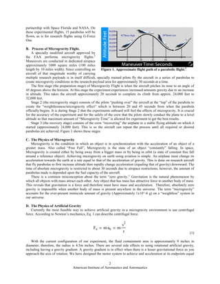 American Institute of Aeronautics and Astronautics
2
partnership with Space Florida and NASA. On
these experimental flights, 15 parabolas will be
flown, as is for research flights using G-Force
One
B. Process of Microgravity Flight.
A specially modified aircraft approved by
the FAA performs microgravity flights.2
Maneuvers are conducted in dedicated airspace
approximately 1000 square miles (100 miles
length by 10 miles width). Since controlling an
aircraft of that magnitude worthy of carrying
multiple research payloads is in itself difficult, specially trained pilots fly the aircraft in a series of parabolas to
create microgravity conditions in the research-payload area for approximately 30 seconds at a time.
The first stage (the preparation stage) of Microgravity Flight is when the aircraft pitches its nose to an angle of
45 degrees above the horizon. At this stage the experiment experiences increased amounts gravity due to an increase
in altitude. This takes the aircraft approximately 20 seconds to complete its climb from approx. 24,000 feet to
32,000 feet.
Stage 2 (the microgravity stage) consists of the pilots “pushing over” the aircraft at the “top” of the parabola to
create the “weightlessness/microgravity effect” which is between 20 and 45 seconds from when the parabola
officially begins. It is during Stage 2 that the experiments onboard will feel the effects of microgravity. It is crucial
for the accuracy of the experiment and for the safely of the crew that the pilots slowly conduct the plane to a level
altitude so that maximum amount of “Microgravity Time” is allowed for experiment to get the best results.
Stage 3 (the recovery stage) consists of the crew “recovering” the airplane to a stable flying altitude on which it
started (approximately 24,000 feet). This is so the aircraft can repeat the process until all required or desired
parabolas are achieved. Figure 1 shows these stages
C. The Physics of Microgravity
Microgravity is the condition in which an object is in synchronization with the acceleration of an object of a
greater mass. Also called “Free Fall”, Microgravity is the state of an object “constantly” falling. In space,
Microgravity is created either by being away from a bigger mass or by being in orbit (a state of constant free fall
around a reference object). Achieving microgravity on earth using aviation is simple. An airplane must change its
acceleration towards the earth at a rate equal to that of the acceleration of gravity. This is done on research aircraft
that fly parabolas to first increase altitude then rapidly change acceleration (equaling that of gravity) downward. The
time of absolute microgravity is restricted to about 30 seconds due to airspace restrictions; however, the amount of
parabolas made is depended upon the fuel capacity of the aircraft.
There is a common misconception about the term “zero gravity.” Gravitation is the natural phenomenon by
which all objects with mass attract each other. Any object that has mass has attractive force to another body of mass.
This reveals that gravitation is a force and therefore must have mass and acceleration. Therefore, absolutely zero
gravity is impossible when another body of mass is present anywhere in the universe. The term “microgravity”
accounts for the ever-present miniscule amount of gravity (Approximately 1x10^-6 g) on a “weightless” system in
our universe.
D. The Physics of Artificial Gravity
Currently the most feasible way to achieve artificial gravity in a microgravity environment is use centrifugal
force. According to Newton’s mechanics, Eq. 1 can describe centrifugal force.
Fc m ac m
v
2
r (1)
With the current configuration of our experiment, the fluid containment area is approximately 9 inches in
diameter; therefore, the radius is 4.5m inches. There are several side effects to using rotational artificial gravity,
including having a gravity gradient. A gravity gradient is in effect when there is a lesser gravitational force as you
approach the axis of rotation. We have designed the motor system to achieve and acceleration at its endpoints equal
Figure 1. Approximate flight path of a parabolic flight.2
 