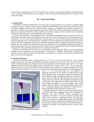 American Institute of Aeronautics and Astronautics
3
to that of gravity (approximately 9.8 m/s2
). Therefore, the system has a gravitational gradient with approximately
1x10-6
g at the axis of rotation and 1g at the endpoints. This would require the tangential velocity to be about 1.058
meters per second.
III. Experiment Design
A. Requirements
The ZERO-G Corporation battled the FAA for 10 years to gain permission to fly civilians on parabolic flight
campaigns. However, in order to stay in business, ZERO-G must still follow many of the rules set forth by the FAA
for airline companies. One FAA rule is that all airliners must have a luggage security manual in order for any
passengers to legally carry anything aboard the plane. Since ZERO-G does not have this manual, passengers cannot
bring on any equipment. Therefore, all flight experiments under this campaign must be classified as crew equipment
and pass the same standards as commercial airliner crew equipment.
In order to be classified as crew equipment and fit on board the pre-designated slots on board G-Force One, all
experiments must follow many strict requirements. In order to fit in the crew cargo closet, the experiment must be
contained in a 12x12x16 inch non-flammable box (There are spaces for 12x12x9 inch experiments underneath some
of the few passenger seats on board the plane). In addition to the given dimensions, the experiment had to have both
an inner and outer containment mechanism for the liquid experiment inside to safeguard against the possibility of
leakage. The outer casing of the experiment box had to be constructed of non-flammable and durable materials. The
inner experiment also had to be constructed so that it would continue to operate when tilted at all angles and shaken
on the ground. If the experiment contains Velcro, even that must be fireproof.
Because the experiment will be stored in an unreachable location during the flight, the entire experimental
operation must be automated once the experiment is activated by a ZERO-G crewmember. Passengers and
researchers will not be able to turn on the experiment, so instructions for turning on the experiment must be clearly
places on the front of the apparatus.
B. Design Specifications
The box was constructed from 12 angle aluminum 1/16” x 3/4” x 48” from Crown Bolt, Inc., and was bolted
together using 3 bolts per corner with machine round head slotted bolt and nut #6-32 x 3/8”, zinc for a total of 8
corners with 24 bolts. Holes were drilled into the 16” angle aluminum so that the Valley Roll AL EC 14” x 10’ sheet
aluminum could be bolted using machine round head slotted bolts and nuts #6-32 x 3/8”. The top and bottom
aluminum plates were made out of 5005 aluminum plating and were bolted to the angled aluminum in the same
manner as the sheet aluminum. The door was constructed from galvanized sheet metal and 2 flat aluminum pieces,
1/8” x 1” x 36” from Crown Bolt, Inc. were added to the
aluminum angle frame on the outside to connect the door to the
frame. Silicone sealant was placed in a ridge surrounding the door
on the aluminum angle and aluminum flat pieces in order for the
door to form an airtight seal. Silicone sealant was also used on the
inside of the box to seal the sheet aluminum and aluminum plate
to fulfill the FAA requirement of double containment. For the
inner rotating mechanism, 2 iron pipe flanges were welded
together and then bolted to the bottom aluminum plating of the
box. A Solidworks design of the experiment is shown in Fig. 2
and a recent photo of the final design is shown in Fig. 3.
Although experiments similar to this one have been performed
in previous microgravity campaigns under NASA’s Microgravity
University and other ZERO-G research campaigns, this
experiment is the first one to be fully automated. A Sony DSC-
S700 camera carrying a 2-gigabyte memory card and fresh
batteries is mounted to the upper platform. Four LED flashlights
mounted on the support rods provide enough illumination to view
the movement of liquids within the prism. Once the experiment is
completed, video data can be analyzed using a variety of video
software.
Figure 2. Solidworks model of experiment
 