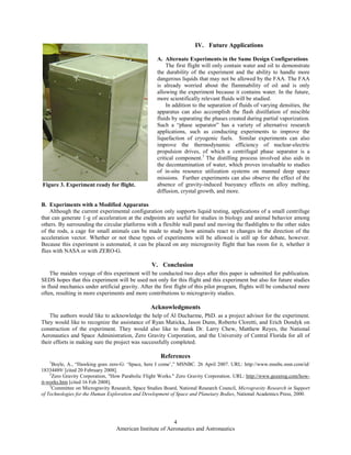 American Institute of Aeronautics and Astronautics
4
IV. Future Applications
A. Alternate Experiments in the Same Design Configurations
The first flight will only contain water and oil to demonstrate
the durability of the experiment and the ability to handle more
dangerous liquids that may not be allowed by the FAA. The FAA
is already worried about the flammability of oil and is only
allowing the experiment because it contains water. In the future,
more scientifically relevant fluids will be studied.
In addition to the separation of fluids of varying densities, the
apparatus can also accomplish the flash distillation of miscible
fluids by separating the phases created during partial vaporization.
Such a “phase separator” has a variety of alternative research
applications, such as conducting experiments to improve the
liquefaction of cryogenic fuels. Similar experiments can also
improve the thermodynamic efficiency of nuclear-electric
propulsion drives, of which a centrifugal phase separator is a
critical component.3
The distilling process involved also aids in
the decontamination of water, which proves invaluable to studies
of in-situ resource utilization systems on manned deep space
missions. Further experiments can also observe the effect of the
absence of gravity-induced buoyancy effects on alloy melting,
diffusion, crystal growth, and more.
B. Experiments with a Modified Apparatus
Although the current experimental configuration only supports liquid testing, applications of a small centrifuge
that can generate 1-g of acceleration at the endpoints are useful for studies in biology and animal behavior among
others. By surrounding the circular platforms with a flexible wall panel and moving the flashlights to the other sides
of the rods, a cage for small animals can be made to study how animals react to changes in the direction of the
acceleration vector. Whether or not these types of experiments will be allowed is still up for debate, however.
Because this experiment is automated, it can be placed on any microgravity flight that has room for it, whether it
flies with NASA or with ZERO-G.
V. Conclusion
The maiden voyage of this experiment will be conducted two days after this paper is submitted for publication.
SEDS hopes that this experiment will be used not only for this flight and this experiment but also for future studies
in fluid mechanics under artificial gravity. After the first flight of this pilot program, flights will be conducted more
often, resulting in more experiments and more contributions to microgravity studies.
Acknowledgments
The authors would like to acknowledge the help of Al Ducharme, PhD. as a project advisor for the experiment.
They would like to recognize the assistance of Ryan Maticka, Jason Dunn, Roberto Cloretti, and Erich Dondyk on
construction of the experiment. They would also like to thank Dr. Larry Chew, Matthew Reyes, the National
Aeronautics and Space Administration, Zero Gravity Corporation, and the University of Central Florida for all of
their efforts in making sure the project was successfully completed.
References
1
Boyle, A., “Hawking goes zero-G: ‘Space, here I come’,” MSNBC. 26 April 2007. URL: http://www.msnbc.msn.com/id/
18334489/ [cited 20 February 2008].
2
Zero Gravity Corporation, "How Parabolic Flight Works." Zero Gravity Corporation. URL: http://www.gozerog.com/how-
it-works.htm [cited 16 Feb 2008].
3
Committee on Microgravity Research, Space Studies Board, National Research Council, Microgravity Research in Support
of Technologies for the Human Exploration and Development of Space and Planetary Bodies, National Academics Press, 2000.
Figure 3. Experiment ready for flight.
 