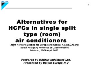 Alternatives for HCFCs in single split type (room) air conditioners  Prepared by DAIKIN Industries Ltd. Presented by Daikin Europe N.V Joint Network Meeting for Europe and Central Asia (ECA) and South Asia (SA) Networks of Ozone officers Istanbul, 26-30 April 2010   