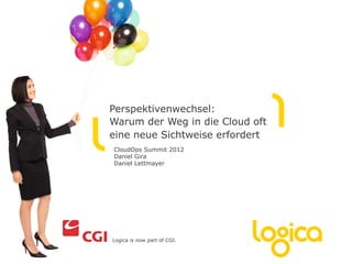 Perspektivenwechsel:
Warum der Weg in die Cloud oft
eine neue Sichtweise erfordert
CloudOps Summit 2012
Daniel Gira
Daniel Lettmayer




Logica is now part of CGI.
 