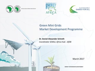 ENERGY PARTNERSHIPS DEPARTEMENT
Green Mini Grids
Market Development Programme
Dr. Daniel-Alexander Schroth
Coordinator SE4ALL Africa Hub - AfDB
March 2017
 