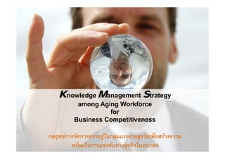 Knowledge Management Strategy
      o edge   a age e t t ategy
            among Aging Workforce
                     for
           Business Competitiveness

กลยุทธการจัดการความรูในกลุมแรงงานสูงวัยเพื่อสรางความ
             ั                            ั ื 
          พรอมในการแขงขันทางธุรกิจในอนาคต                 1
 