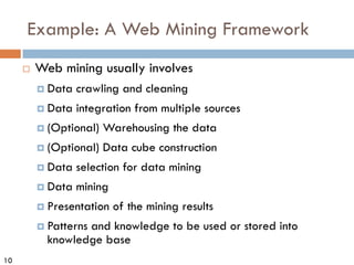 10
Example: A Web Mining Framework
¨ Web mining usually involves
¤ Data crawling and cleaning
¤ Data integration from multiple sources
¤ (Optional) Warehousing the data
¤ (Optional) Data cube construction
¤ Data selection for data mining
¤ Data mining
¤ Presentation of the mining results
¤ Patterns and knowledge to be used or stored into
knowledge base
 