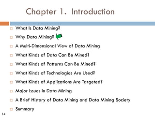 14
Chapter 1. Introduction
¨ What Is Data Mining?
¨ Why Data Mining?
¨ A Multi-Dimensional View of Data Mining
¨ What Kinds of Data Can Be Mined?
¨ What Kinds of Patterns Can Be Mined?
¨ What Kinds of Technologies Are Used?
¨ What Kinds of Applications Are Targeted?
¨ Major Issues in Data Mining
¨ A Brief History of Data Mining and Data Mining Society
¨ Summary
 