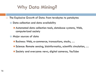 16
Why Data Mining?
¨ The Explosive Growth of Data: from terabytes to petabytes
¤ Data collection and data availability
n Automated data collection tools, database systems, Web,
computerized society
¤ Major sources of data
n Business: Web, e-commerce, transactions, stocks, …
n Science: Remote sensing, bioinformatics, scientific simulation, …
n Society and everyone: news, digital cameras, YouTube
 