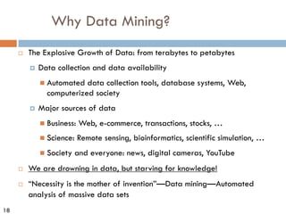 18
Why Data Mining?
¨ The Explosive Growth of Data: from terabytes to petabytes
¤ Data collection and data availability
n Automated data collection tools, database systems, Web,
computerized society
¤ Major sources of data
n Business: Web, e-commerce, transactions, stocks, …
n Science: Remote sensing, bioinformatics, scientific simulation, …
n Society and everyone: news, digital cameras, YouTube
¨ We are drowning in data, but starving for knowledge!
¨ “Necessity is the mother of invention”—Data mining—Automated
analysis of massive data sets
 