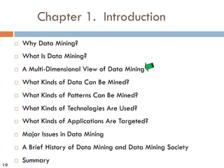19
Chapter 1. Introduction
¨ Why Data Mining?
¨ What Is Data Mining?
¨ A Multi-Dimensional View of Data Mining
¨ What Kinds of Data Can Be Mined?
¨ What Kinds of Patterns Can Be Mined?
¨ What Kinds of Technologies Are Used?
¨ What Kinds of Applications Are Targeted?
¨ Major Issues in Data Mining
¨ A Brief History of Data Mining and Data Mining Society
¨ Summary
 