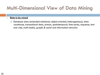 20
Multi-Dimensional View of Data Mining
¨ Data to be mined
¤ Database data (extended-relational, object-oriented, heterogeneous), data
warehouse, transactional data, stream, spatiotemporal, time-series, sequence, text
and web, multi-media, graphs & social and information networks
 