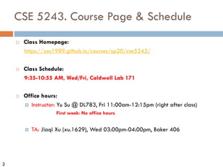 2
CSE 5243. Course Page & Schedule
¨ Class Homepage:
https://ysu1989.github.io/courses/sp20/cse5243/
¨ Class Schedule:
9:35-10:55 AM, Wed/Fri, Caldwell Lab 171
¨ Office hours:
¤ Instructor: Yu Su @ DL783, Fri 11:00am-12:15pm (right after class)
First week: No office hours
¤ TA: Jiaqi Xu (xu.1629), Wed 03:00pm-04:00pm, Baker 406
 