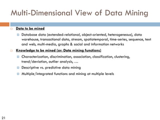 21
Multi-Dimensional View of Data Mining
¨ Data to be mined
¤ Database data (extended-relational, object-oriented, heterogeneous), data
warehouse, transactional data, stream, spatiotemporal, time-series, sequence, text
and web, multi-media, graphs & social and information networks
¨ Knowledge to be mined (or: Data mining functions)
¤ Characterization, discrimination, association, classification, clustering,
trend/deviation, outlier analysis, …
¤ Descriptive vs. predictive data mining
¤ Multiple/integrated functions and mining at multiple levels
 