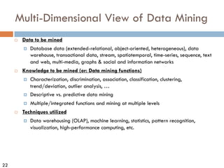 22
Multi-Dimensional View of Data Mining
¨ Data to be mined
¤ Database data (extended-relational, object-oriented, heterogeneous), data
warehouse, transactional data, stream, spatiotemporal, time-series, sequence, text
and web, multi-media, graphs & social and information networks
¨ Knowledge to be mined (or: Data mining functions)
¤ Characterization, discrimination, association, classification, clustering,
trend/deviation, outlier analysis, …
¤ Descriptive vs. predictive data mining
¤ Multiple/integrated functions and mining at multiple levels
¨ Techniques utilized
¤ Data warehousing (OLAP), machine learning, statistics, pattern recognition,
visualization, high-performance computing, etc.
 
