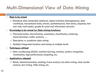23
Multi-Dimensional View of Data Mining
¨ Data to be mined
¤ Database data (extended-relational, object-oriented, heterogeneous), data
warehouse, transactional data, stream, spatiotemporal, time-series, sequence, text
and web, multi-media, graphs & social and information networks
¨ Knowledge to be mined (or: Data mining functions)
¤ Characterization, discrimination, association, classification, clustering,
trend/deviation, outlier analysis, …
¤ Descriptive vs. predictive data mining
¤ Multiple/integrated functions and mining at multiple levels
¨ Techniques utilized
¤ Data warehousing (OLAP), machine learning, statistics, pattern recognition,
visualization, high-performance computing, etc.
¨ Applications adapted
¤ Retail, telecommunication, banking, fraud analysis, bio-data mining, stock market
analysis, text mining, Web mining, etc.
 