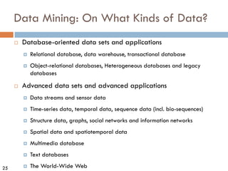 25
Data Mining: On What Kinds of Data?
¨ Database-oriented data sets and applications
¤ Relational database, data warehouse, transactional database
¤ Object-relational databases, Heterogeneous databases and legacy
databases
¨ Advanced data sets and advanced applications
¤ Data streams and sensor data
¤ Time-series data, temporal data, sequence data (incl. bio-sequences)
¤ Structure data, graphs, social networks and information networks
¤ Spatial data and spatiotemporal data
¤ Multimedia database
¤ Text databases
¤ The World-Wide Web
 