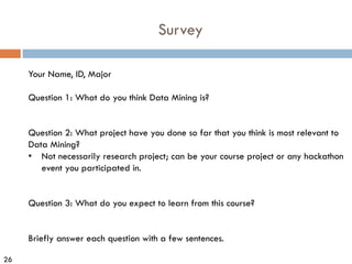 26
Survey
Your Name, ID, Major
Question 1: What do you think Data Mining is?
Question 2: What project have you done so far that you think is most relevant to
Data Mining?
• Not necessarily research project; can be your course project or any hackathon
event you participated in.
Question 3: What do you expect to learn from this course?
Briefly answer each question with a few sentences.
 