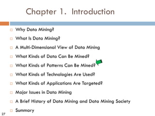 27
Chapter 1. Introduction
¨ Why Data Mining?
¨ What Is Data Mining?
¨ A Multi-Dimensional View of Data Mining
¨ What Kinds of Data Can Be Mined?
¨ What Kinds of Patterns Can Be Mined?
¨ What Kinds of Technologies Are Used?
¨ What Kinds of Applications Are Targeted?
¨ Major Issues in Data Mining
¨ A Brief History of Data Mining and Data Mining Society
¨ Summary
 