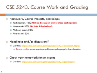 4
CSE 5243. Course Work and Grading
¨ Homework, Course Projects, and Exams
¤ Participation: 10% (Online discussion and/or class participation)
¤ Homework: 50% (No Late Submissions!)
¤ Midterm exam: 20%
¤ Final exam: 20%
¨ Need help and/or discussions?
¤ Carmen: https://osu.instructure.com/courses/76423/discussion_topics
n Receive credits: answer questions on Carmen and engage in class discussion.
¨ Check your homework/exam scores
¤ Carmen: https://osu.instructure.com/courses/76423/gradebook
 
