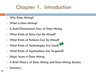 44
Chapter 1. Introduction
¨ Why Data Mining?
¨ What Is Data Mining?
¨ A Multi-Dimensional View of Data Mining
¨ What Kinds of Data Can Be Mined?
¨ What Kinds of Patterns Can Be Mined?
¨ What Kinds of Technologies Are Used?
¨ What Kinds of Applications Are Targeted?
¨ Major Issues in Data Mining
¨ A Brief History of Data Mining and Data Mining Society
¨ Summary
 