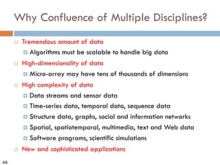 46
Why Confluence of Multiple Disciplines?
¨ Tremendous amount of data
¤ Algorithms must be scalable to handle big data
¨ High-dimensionality of data
¤ Micro-array may have tens of thousands of dimensions
¨ High complexity of data
¤ Data streams and sensor data
¤ Time-series data, temporal data, sequence data
¤ Structure data, graphs, social and information networks
¤ Spatial, spatiotemporal, multimedia, text and Web data
¤ Software programs, scientific simulations
¨ New and sophisticated applications
 