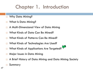 47
Chapter 1. Introduction
¨ Why Data Mining?
¨ What Is Data Mining?
¨ A Multi-Dimensional View of Data Mining
¨ What Kinds of Data Can Be Mined?
¨ What Kinds of Patterns Can Be Mined?
¨ What Kinds of Technologies Are Used?
¨ What Kinds of Applications Are Targeted?
¨ Major Issues in Data Mining
¨ A Brief History of Data Mining and Data Mining Society
¨ Summary
 