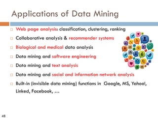 48
Applications of Data Mining
¨ Web page analysis: classification, clustering, ranking
¨ Collaborative analysis & recommender systems
¨ Biological and medical data analysis
¨ Data mining and software engineering
¨ Data mining and text analysis
¨ Data mining and social and information network analysis
¨ Built-in (invisible data mining) functions in Google, MS, Yahoo!,
Linked, Facebook, …
 