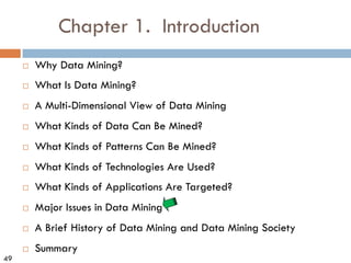 49
Chapter 1. Introduction
¨ Why Data Mining?
¨ What Is Data Mining?
¨ A Multi-Dimensional View of Data Mining
¨ What Kinds of Data Can Be Mined?
¨ What Kinds of Patterns Can Be Mined?
¨ What Kinds of Technologies Are Used?
¨ What Kinds of Applications Are Targeted?
¨ Major Issues in Data Mining
¨ A Brief History of Data Mining and Data Mining Society
¨ Summary
 