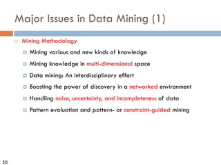 50
Major Issues in Data Mining (1)
¨ Mining Methodology
¤ Mining various and new kinds of knowledge
¤ Mining knowledge in multi-dimensional space
¤ Data mining: An interdisciplinary effort
¤ Boosting the power of discovery in a networked environment
¤ Handling noise, uncertainty, and incompleteness of data
¤ Pattern evaluation and pattern- or constraint-guided mining
 